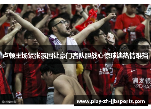 卢顿主场紧张氛围让豪门客队胆战心惊球迷热情难挡